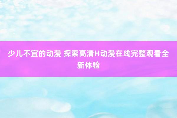 少儿不宜的动漫 探索高清H动漫在线完整观看全新体验