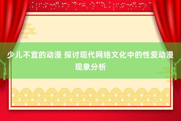 少儿不宜的动漫 探讨现代网络文化中的性爱动漫现象分析