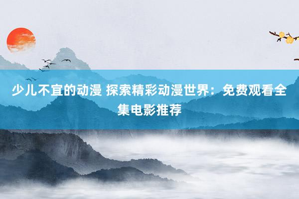 少儿不宜的动漫 探索精彩动漫世界：免费观看全集电影推荐