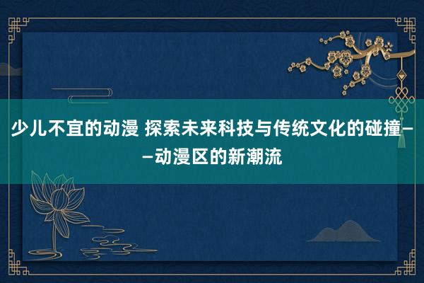 少儿不宜的动漫 探索未来科技与传统文化的碰撞——动漫区的新潮流