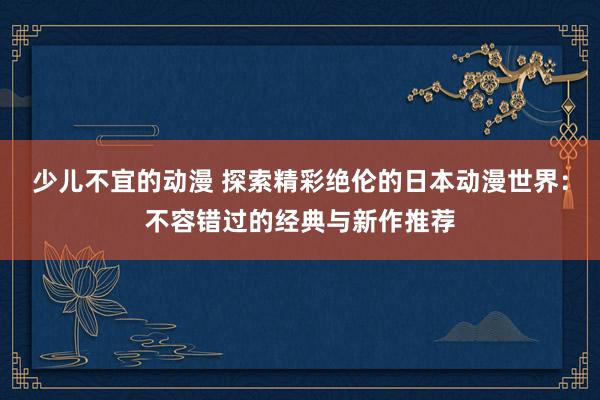 少儿不宜的动漫 探索精彩绝伦的日本动漫世界：不容错过的经典与新作推荐