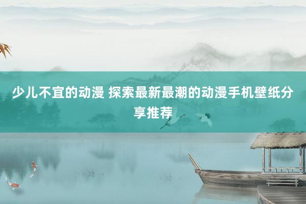 少儿不宜的动漫 探索最新最潮的动漫手机壁纸分享推荐
