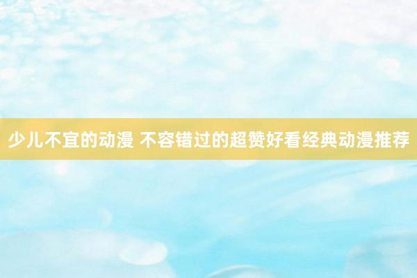 少儿不宜的动漫 不容错过的超赞好看经典动漫推荐
