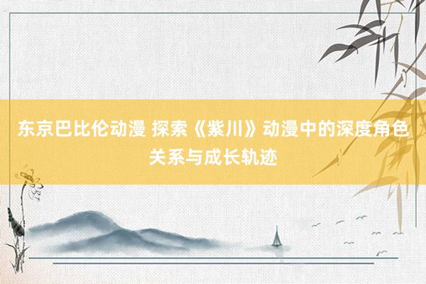东京巴比伦动漫 探索《紫川》动漫中的深度角色关系与成长轨迹