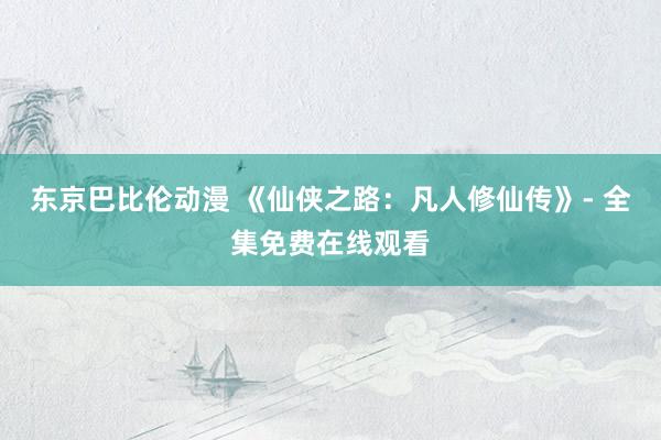 东京巴比伦动漫 《仙侠之路：凡人修仙传》- 全集免费在线观看