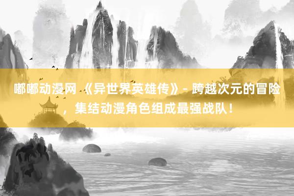 嘟嘟动漫网 《异世界英雄传》- 跨越次元的冒险，集结动漫角色组成最强战队！