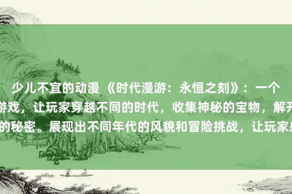 少儿不宜的动漫 《时代漫游：永恒之刻》：一个充满魔法和冒险的动漫游戏，让玩家穿越不同的时代，收集神秘的宝物，解开历史的秘密。展现出不同年代的风貌和冒险挑战，让玩家感受到时光的流逝和不朽的魅力。
