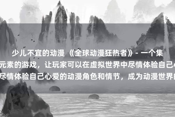 少儿不宜的动漫 《全球动漫狂热者》- 一个集合了各种热门日本动漫元素的游戏，让玩家可以在虚拟世界中尽情体验自己心爱的动漫角色和情节，成为动漫世界的超级粉丝。