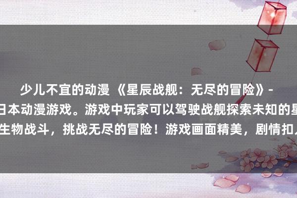 少儿不宜的动漫 《星辰战舰：无尽的冒险》- 一款充满幻想和刺激的日本动漫游戏。游戏中玩家可以驾驶战舰探索未知的星际世界，与各种神秘生物战斗，挑战无尽的冒险！游戏画面精美，剧情扣人心弦，是所有动漫爱好者不可错过的精彩之作！
