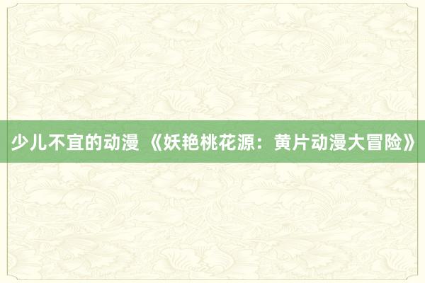 少儿不宜的动漫 《妖艳桃花源：黄片动漫大冒险》