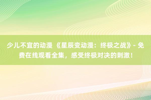 少儿不宜的动漫 《星辰变动漫：终极之战》- 免费在线观看全集，感受终极对决的刺激！