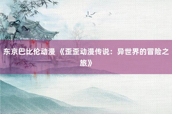 东京巴比伦动漫 《歪歪动漫传说：异世界的冒险之旅》