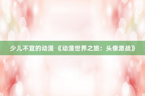 少儿不宜的动漫 《动漫世界之旅：头像激战》