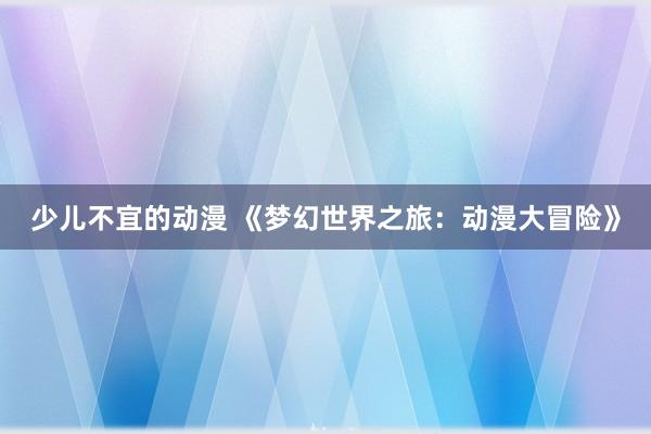 少儿不宜的动漫 《梦幻世界之旅：动漫大冒险》