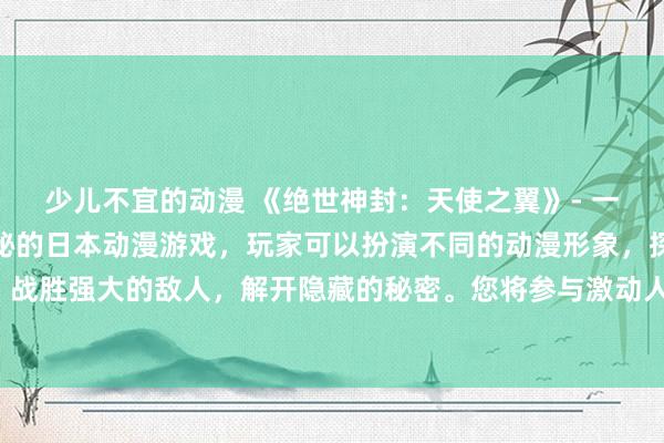少儿不宜的动漫 《绝世神封：天使之翼》- 一个充满魔法、冒险和神秘的日本动漫游戏，玩家可以扮演不同的动漫形象，探索神秘的世界、战胜强大的敌人，解开隐藏的秘密。您将参与激动人心的冒险，携手天使之翼，守护绝世神封。