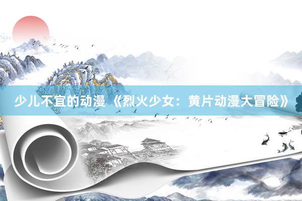 少儿不宜的动漫 《烈火少女：黄片动漫大冒险》