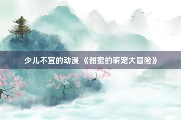 少儿不宜的动漫 《甜蜜的萌宠大冒险》