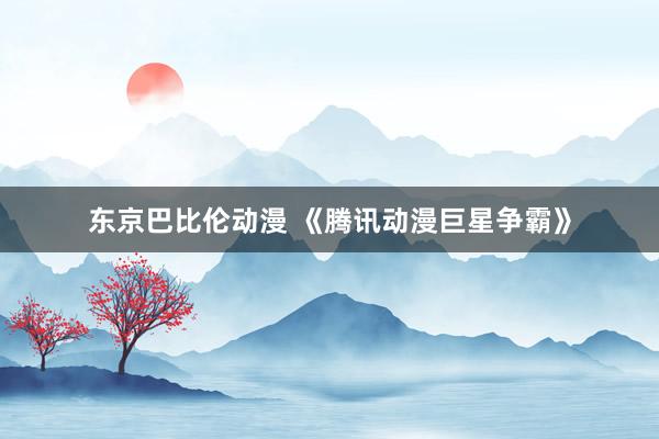 东京巴比伦动漫 《腾讯动漫巨星争霸》