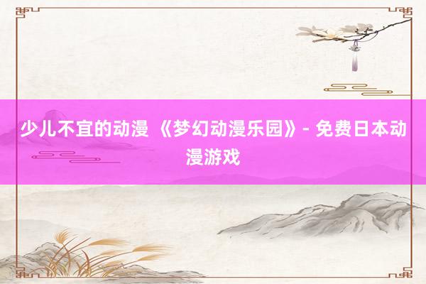 少儿不宜的动漫 《梦幻动漫乐园》- 免费日本动漫游戏