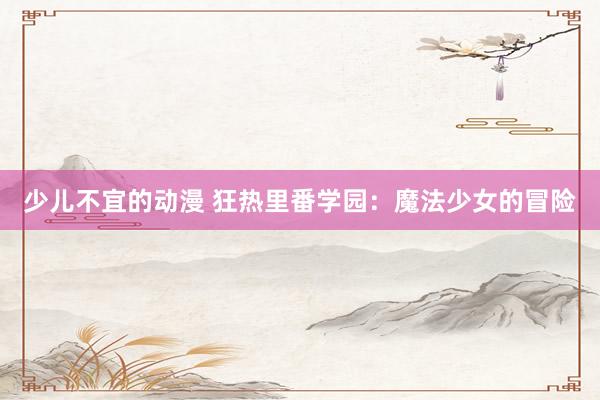 少儿不宜的动漫 狂热里番学园：魔法少女的冒险