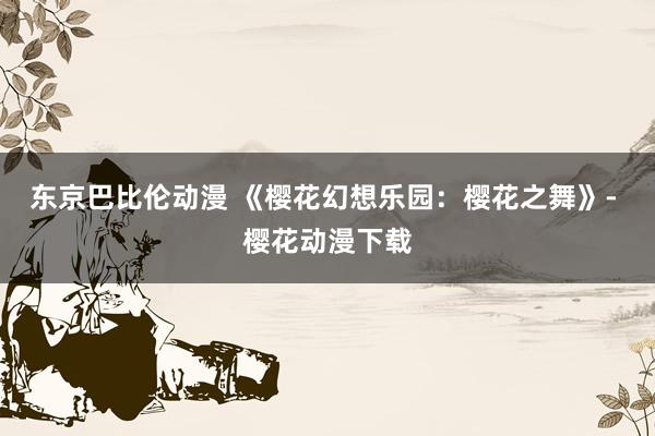 东京巴比伦动漫 《樱花幻想乐园：樱花之舞》- 樱花动漫下载