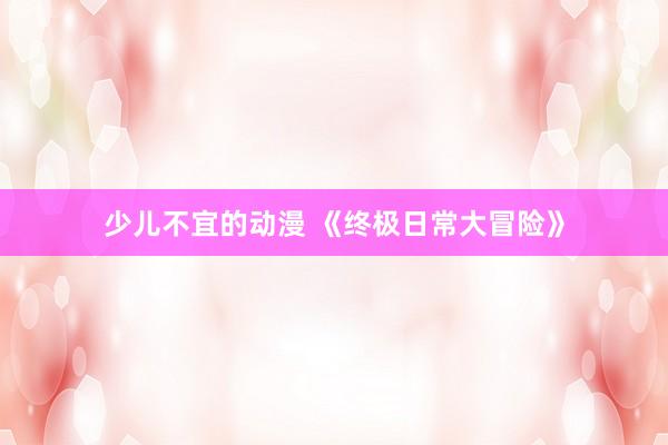 少儿不宜的动漫 《终极日常大冒险》