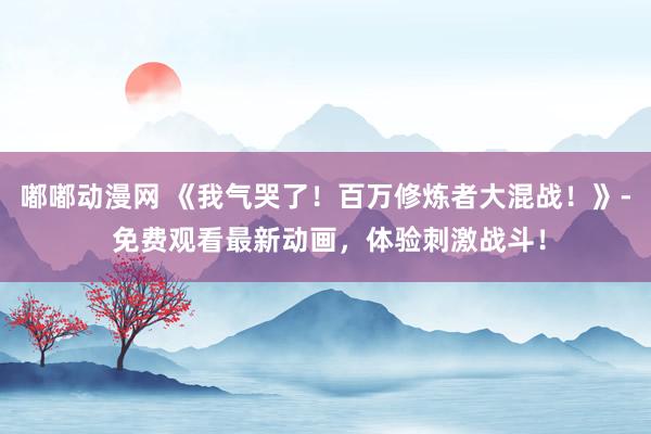 嘟嘟动漫网 《我气哭了！百万修炼者大混战！》- 免费观看最新动画，体验刺激战斗！