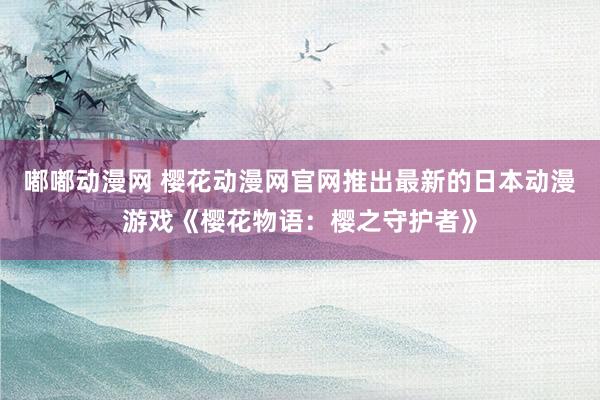 嘟嘟动漫网 樱花动漫网官网推出最新的日本动漫游戏《樱花物语：樱之守护者》