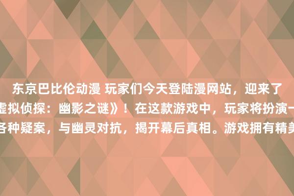 东京巴比伦动漫 玩家们今天登陆漫网站，迎来了最新的日本动漫游戏《虚拟侦探：幽影之谜》！在这款游戏中，玩家将扮演一名年轻的侦探，解开各种疑案，与幽灵对抗，揭开幕后真相。游戏拥有精美的画面和华丽的动画场景，加上扣人心弦的剧情和考验玩家逻辑能力的谜题，绝对能让玩家沉浸其中，体验不同寻常的侦探之旅！快来漫网站一探究竟吧！