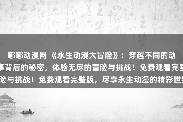 嘟嘟动漫网 《永生动漫大冒险》：穿越不同的动漫世界，解开隐藏在故事背后的秘密，体验无尽的冒险与挑战！免费观看完整版，尽享永生动漫的精彩世界！