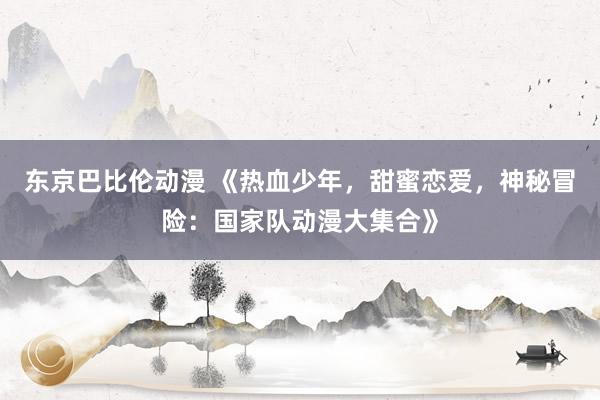 东京巴比伦动漫 《热血少年，甜蜜恋爱，神秘冒险：国家队动漫大集合》