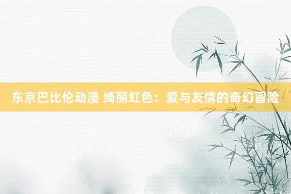 东京巴比伦动漫 绮丽虹色：爱与友情的奇幻冒险