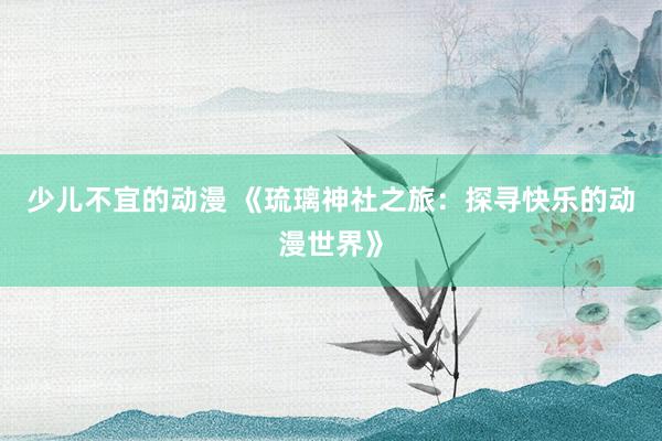 少儿不宜的动漫 《琉璃神社之旅：探寻快乐的动漫世界》