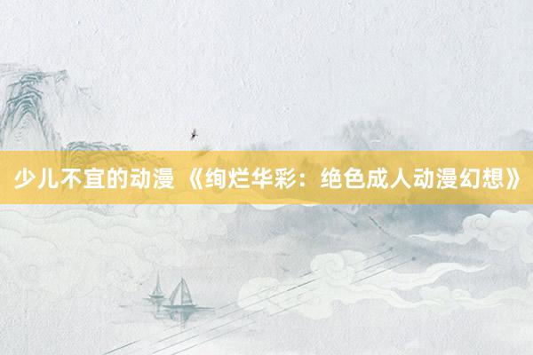 少儿不宜的动漫 《绚烂华彩：绝色成人动漫幻想》