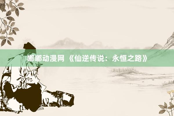 嘟嘟动漫网 《仙逆传说：永恒之路》