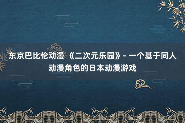 东京巴比伦动漫 《二次元乐园》- 一个基于同人动漫角色的日本动漫游戏