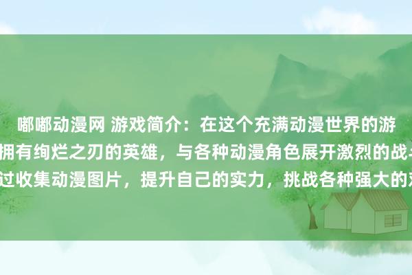 嘟嘟动漫网 游戏简介：在这个充满动漫世界的游戏中，玩家将扮演一位拥有绚烂之刃的英雄，与各种动漫角色展开激烈的战斗。通过收集动漫图片，提升自己的实力，挑战各种强大的对手，成为动漫世界的传奇英雄！