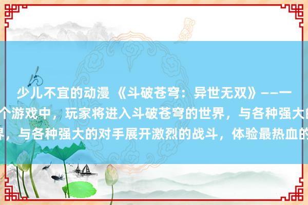 少儿不宜的动漫 《斗破苍穹：异世无双》——一个日本动漫游戏，在这个游戏中，玩家将进入斗破苍穹的世界，与各种强大的对手展开激烈的战斗，体验最热血的战斗体验。