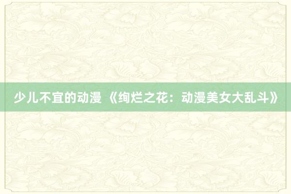 少儿不宜的动漫 《绚烂之花：动漫美女大乱斗》