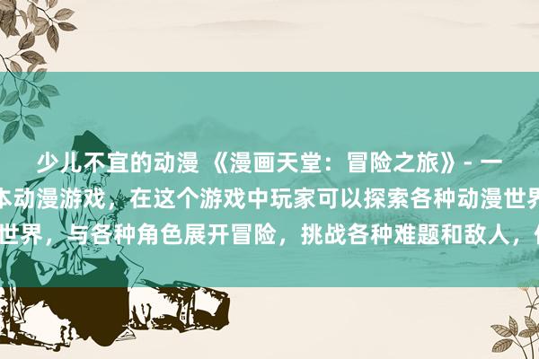 少儿不宜的动漫 《漫画天堂：冒险之旅》- 一个充满刺激和惊喜的日本动漫游戏，在这个游戏中玩家可以探索各种动漫世界，与各种角色展开冒险，挑战各种难题和敌人，体验不一样的动漫之旅。