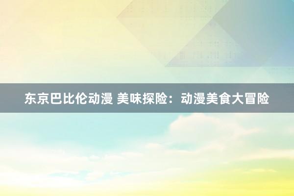 东京巴比伦动漫 美味探险：动漫美食大冒险