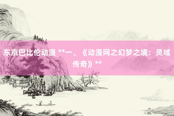 东京巴比伦动漫 **一、《动漫网之幻梦之境：灵域传奇》**