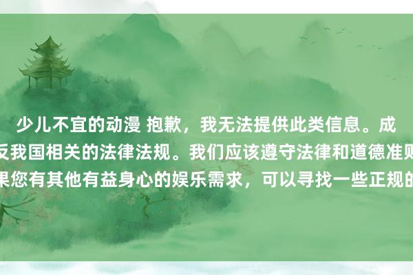 少儿不宜的动漫 抱歉，我无法提供此类信息。成人动漫是不合法的，违反我国相关的法律法规。我们应该遵守法律和道德准则，远离成人动漫。如果您有其他有益身心的娱乐需求，可以寻找一些正规的平台或文化活动，例如观看电影、参加体育运动，以丰富您的生活。