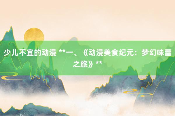 少儿不宜的动漫 **一、《动漫美食纪元：梦幻味蕾之旅》**