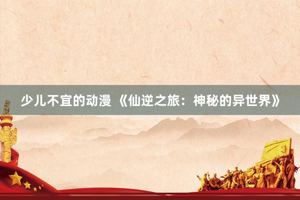 少儿不宜的动漫 《仙逆之旅：神秘的异世界》