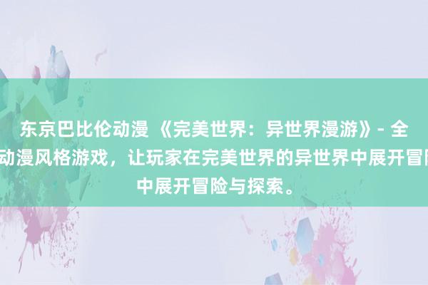 东京巴比伦动漫 《完美世界：异世界漫游》- 全新的日本动漫风格游戏，让玩家在完美世界的异世界中展开冒险与探索。