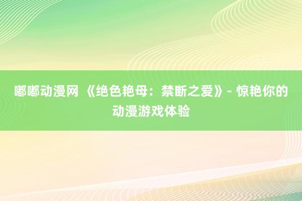 嘟嘟动漫网 《绝色艳母：禁断之爱》- 惊艳你的动漫游戏体验