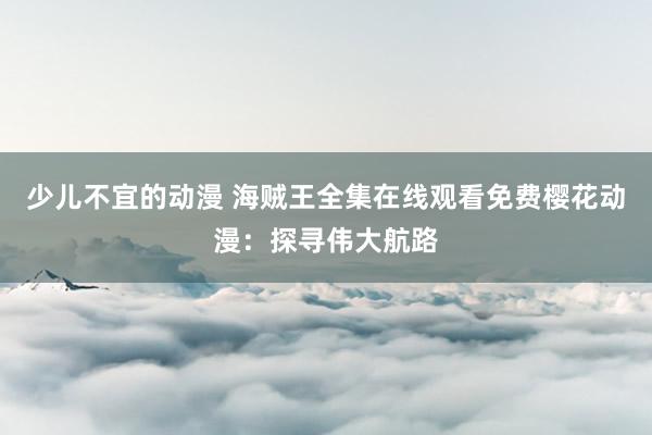 少儿不宜的动漫 海贼王全集在线观看免费樱花动漫：探寻伟大航路