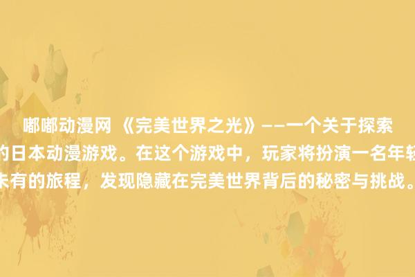 嘟嘟动漫网 《完美世界之光》——一个关于探索未知世界、勇气与友情的日本动漫游戏。在这个游戏中，玩家将扮演一名年轻的冒险者，踏上前所未有的旅程，发现隐藏在完美世界背后的秘密与挑战。通过与各种不同种族的角色互动，解开谜团，收集珍贵的物品，建立自己的传奇故事。让我们一起迎接挑战，探索未知，创造属于自己的完美世界！赶快点击链接，开始你的冒险之旅吧！