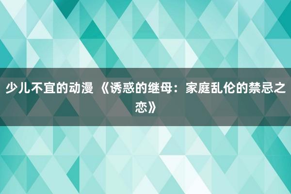 少儿不宜的动漫 《诱惑的继母：家庭乱伦的禁忌之恋》